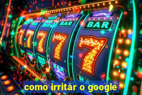 como irritar o google